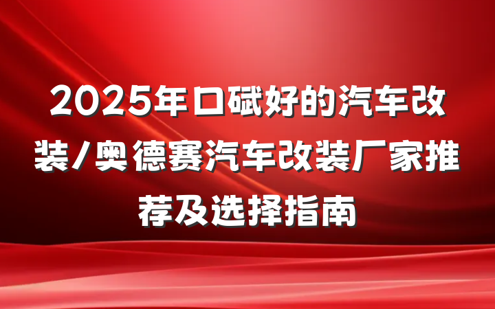 2025年口碑好的汽车改装/奥德赛汽车改装厂家推荐及选择指南