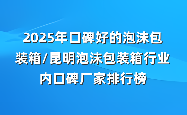 2025年口碑好的泡沫包装箱/昆明泡沫包装箱行业内口碑厂家排行榜