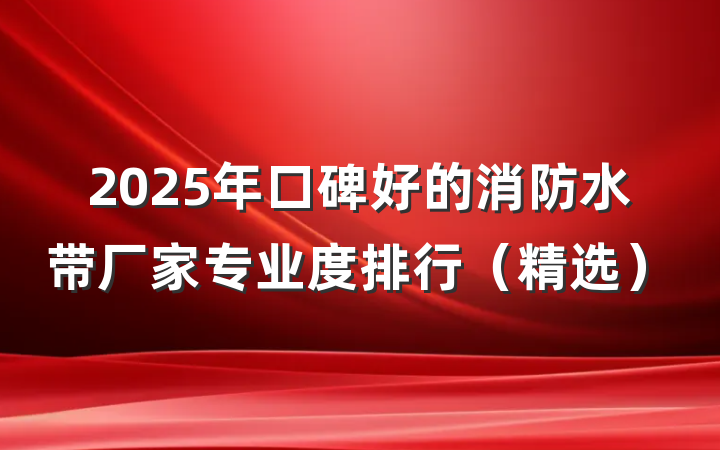 2025年口碑好的消防水带厂家专业度排行（精选）