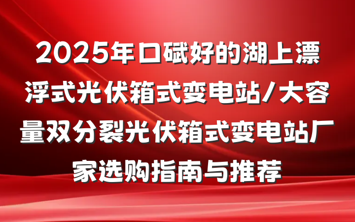 2025年口碑好的湖上漂浮式光伏箱式变电站/大容量双分裂光伏箱式变电站厂家选购指南与推荐