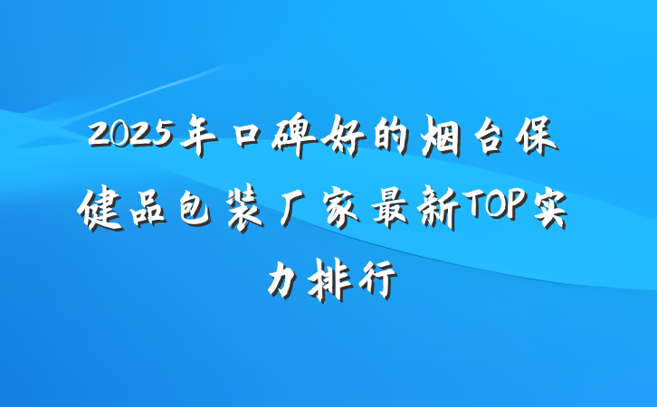 2025年口碑好的烟台保健品包装厂家最新TOP实力排行