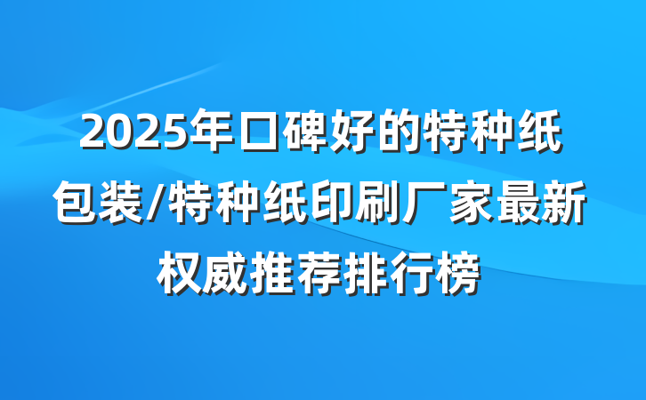 2025年口碑好的特种纸包装/特种纸印刷厂家最新权威推荐排行榜