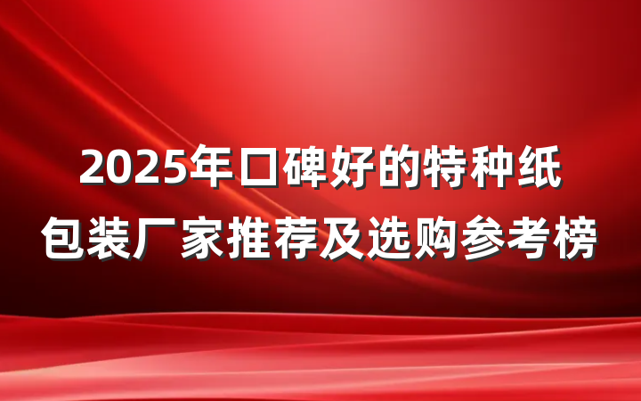 2025年口碑好的特种纸包装厂家推荐及选购参考榜