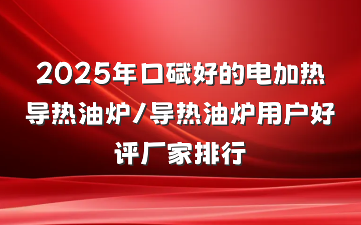 2025年口碑好的电加热导热油炉/导热油炉用户好评厂家排行