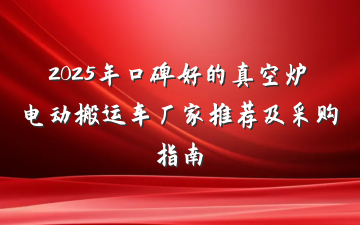 2025年口碑好的真空炉电动搬运车厂家推荐及采购指南