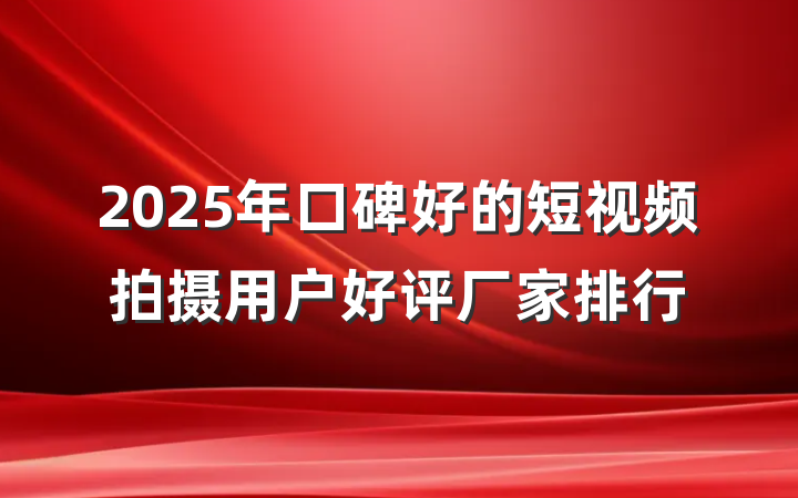 2025年口碑好的短视频拍摄用户好评厂家排行