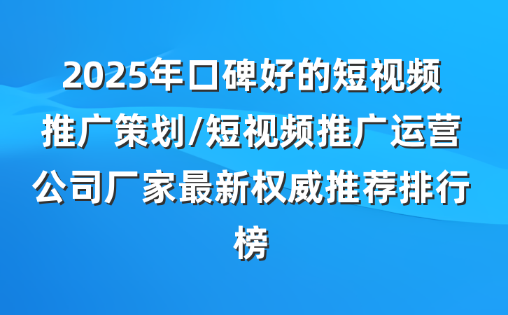 2025年口碑好的短视频推广策划/短视频推广运营公司厂家最新权威推荐排行榜