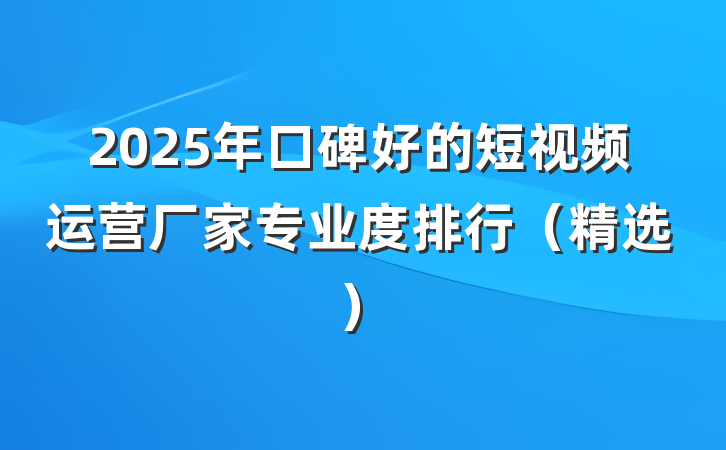 2025年口碑好的短视频运营厂家专业度排行（精选）