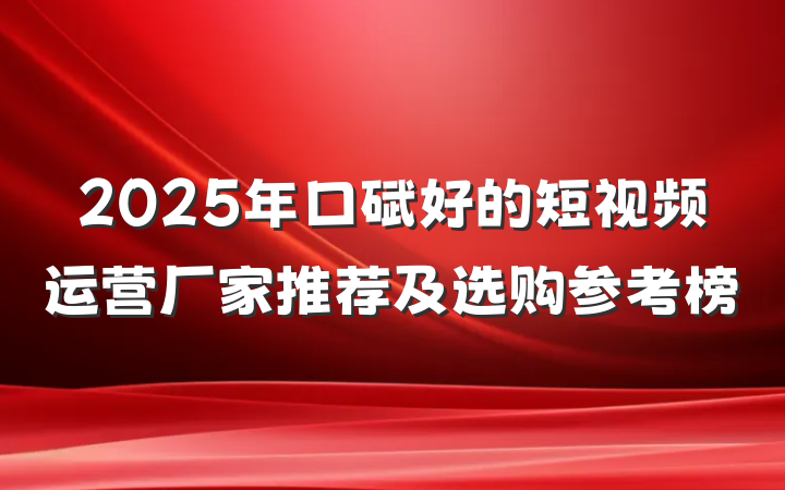 2025年口碑好的短视频运营厂家推荐及选购参考榜