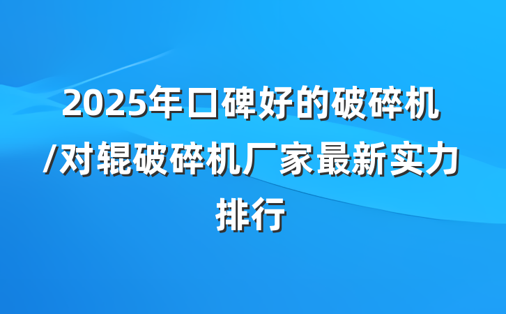 2025年口碑好的破碎机/对辊破碎机厂家最新实力排行