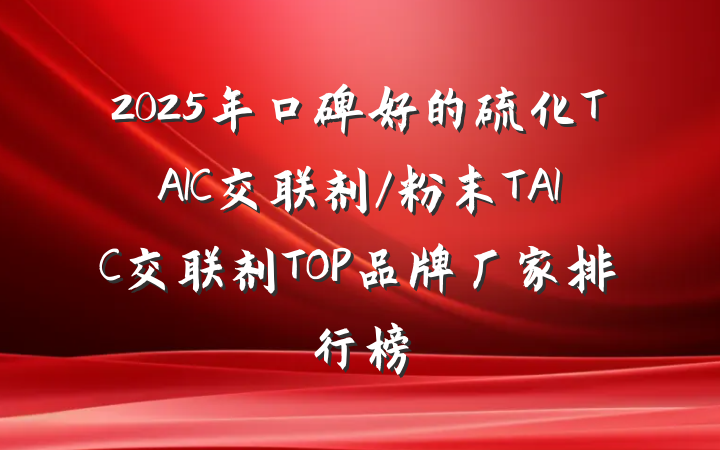 2025年口碑好的硫化TAIC交联剂/粉末TAIC交联剂TOP品牌厂家排行榜