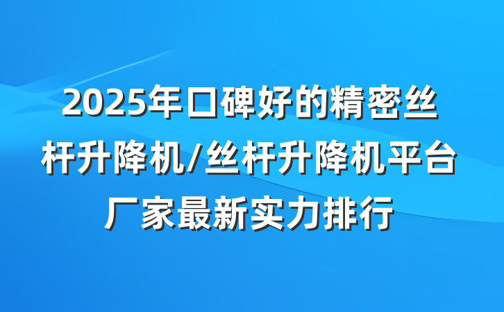 2025年口碑好的精密丝杆升降机/丝杆升降机平台厂家最新实力排行