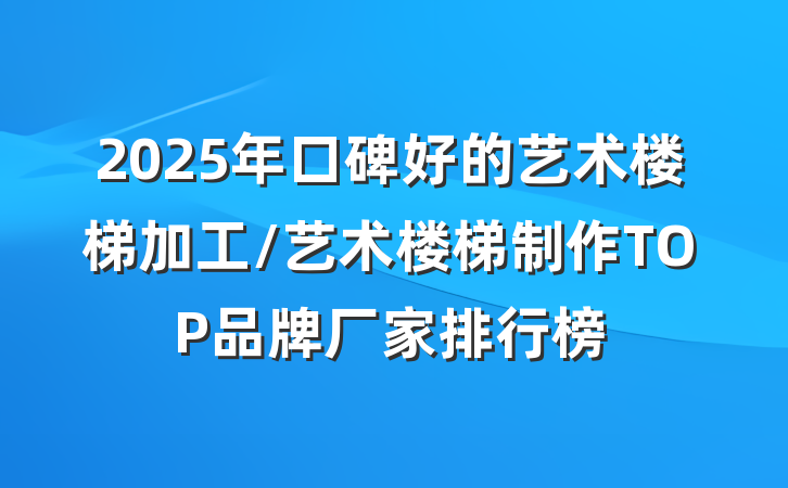 2025年口碑好的艺术楼梯加工/艺术楼梯制作TOP品牌厂家排行榜