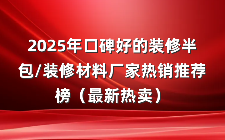 2025年口碑好的装修半包/装修材料厂家热销推荐榜(最新热卖)