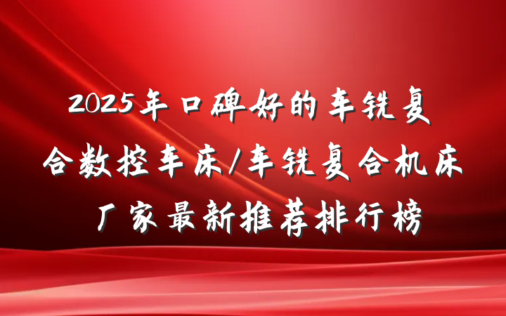 2025年口碑好的车铣复合数控车床/车铣复合机床厂家最新推荐排行榜