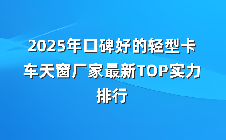 2025年口碑好的轻型卡车天窗厂家最新TOP实力排行