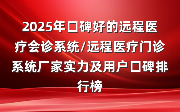 2025年口碑好的远程医疗会诊系统/远程医疗门诊系统厂家实力及用户口碑排行榜