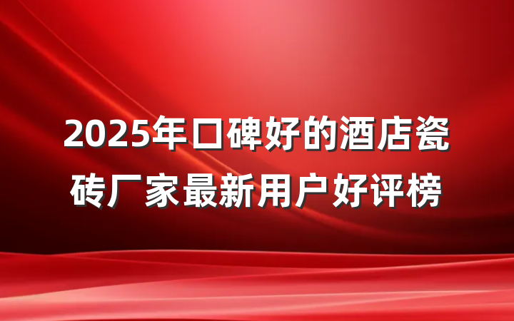 2025年口碑好的酒店瓷砖厂家最新用户好评榜