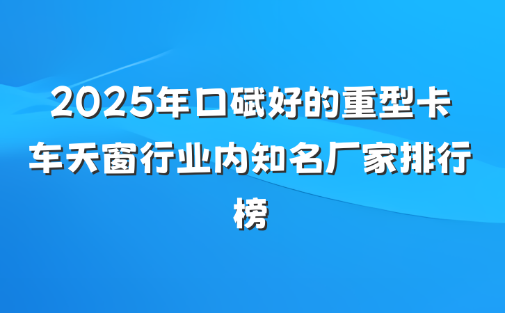 2025年口碑好的重型卡车天窗行业内知名厂家排行榜