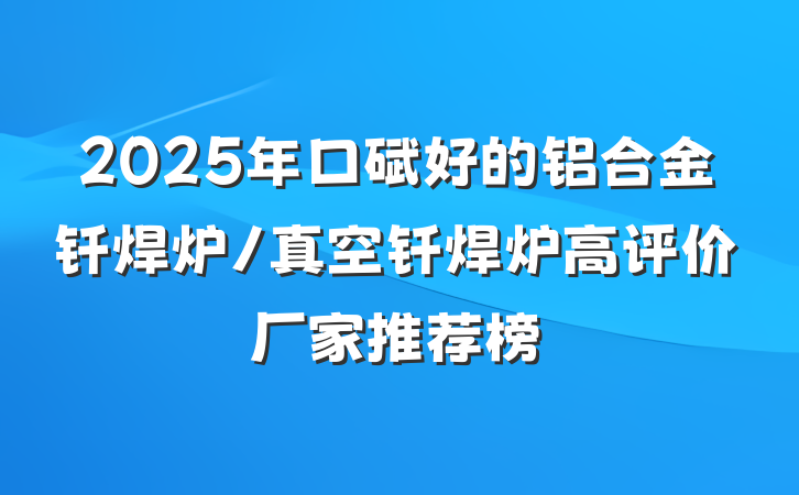 2025年口碑好的铝合金钎焊炉/真空钎焊炉高评价厂家推荐榜