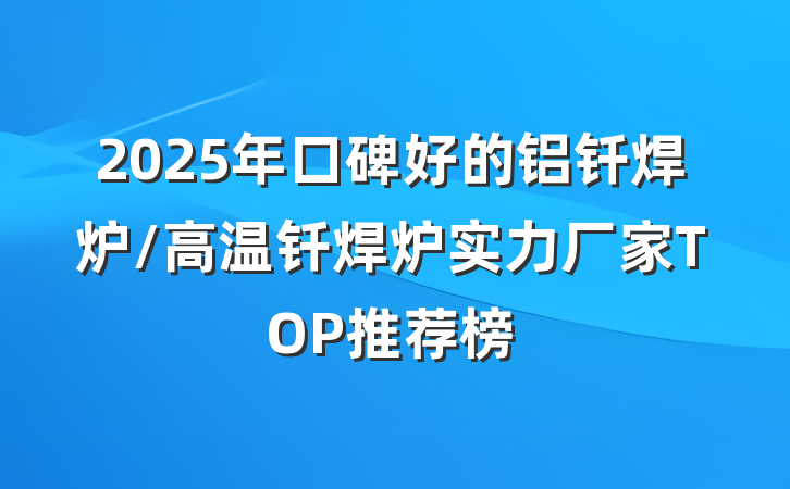 2025年口碑好的铝钎焊炉/高温钎焊炉实力厂家TOP推荐榜