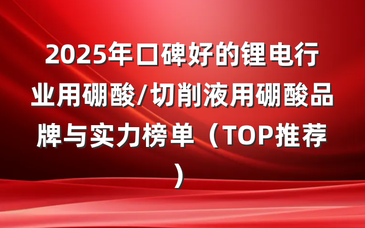 2025年口碑好的锂电行业用硼酸/切削液用硼酸品牌与实力榜单（TOP推荐）