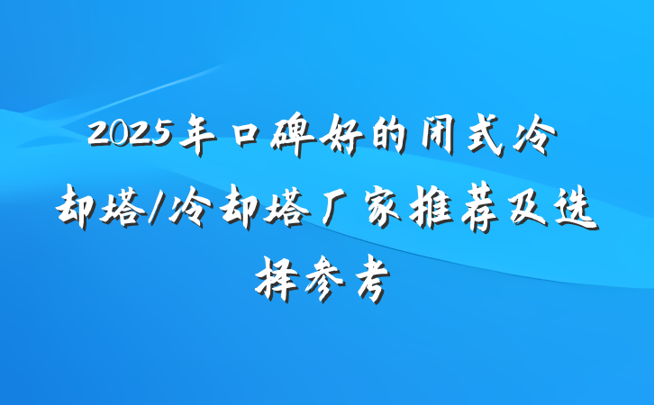 2025年口碑好的闭式冷却塔/冷却塔厂家推荐及选择参考