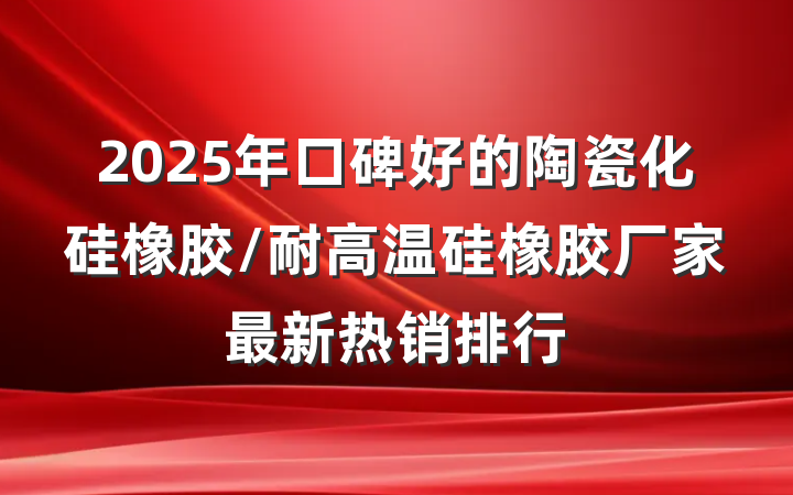 2025年口碑好的陶瓷化硅橡胶/耐高温硅橡胶厂家最新热销排行