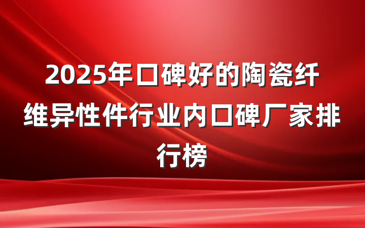 2025年口碑好的陶瓷纤维异性件行业内口碑厂家排行榜