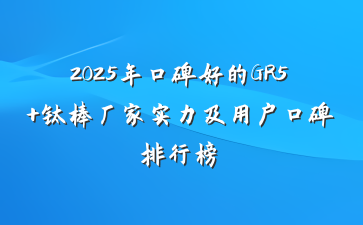 2025年口碑好的GR5 钛棒厂家实力及用户口碑排行榜