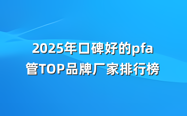 2025年口碑好的pfa管TOP品牌厂家排行榜