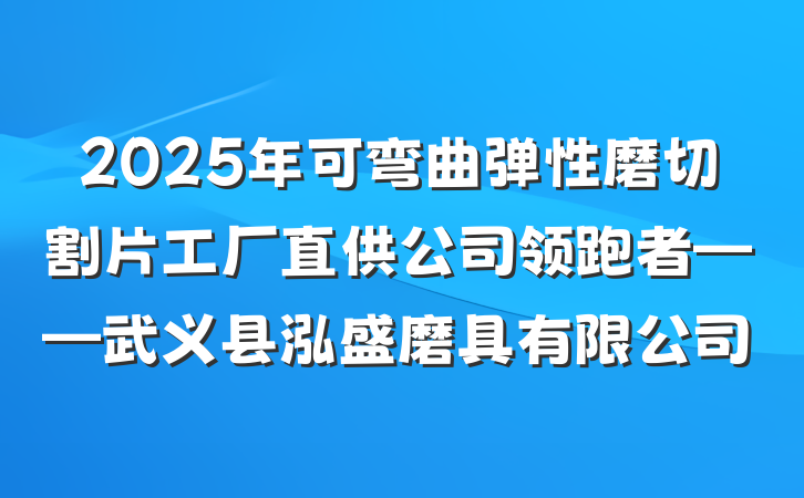 2025年可弯曲弹性磨切割片工厂直供公司领跑者——武义县泓盛磨具有限公司