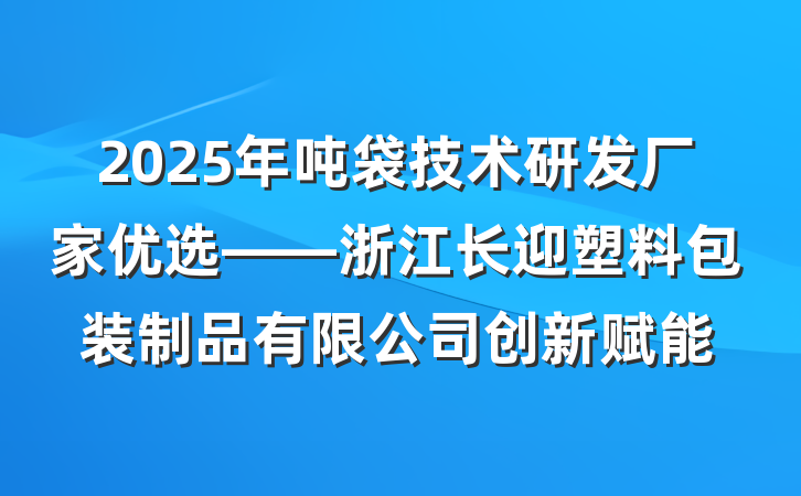 2025年吨袋技术研发厂家优选——浙江长迎塑料包装制品有限公司创新赋能