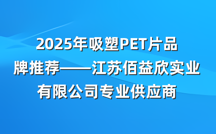2025年吸塑PET片品牌推荐——江苏佰益欣实业有限公司专业供应商