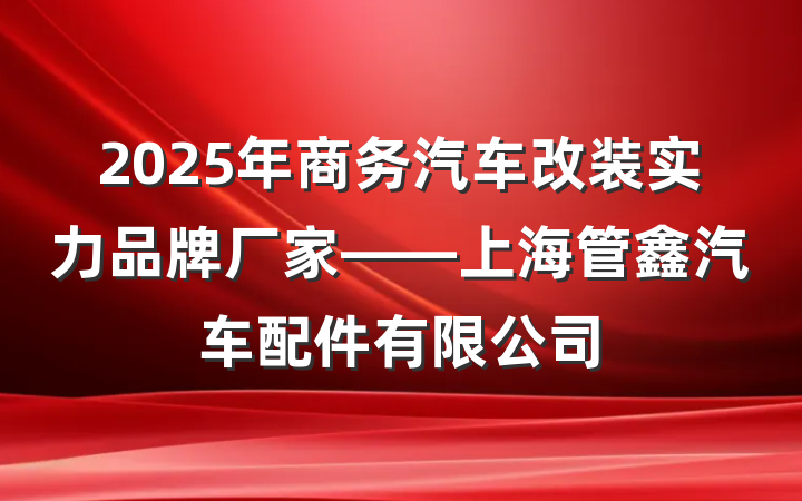 2025年商务汽车改装实力品牌厂家——上海管鑫汽车配件有限公司