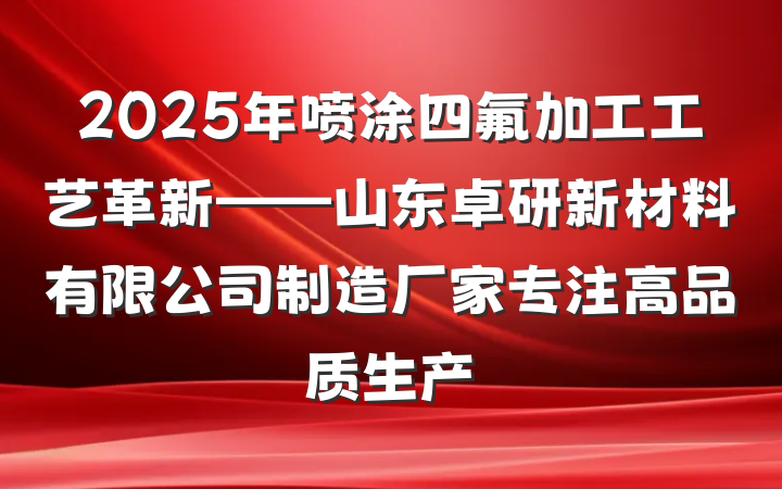 2025年喷涂四氟加工工艺革新——山东卓研新材料有限公司制造厂家专注高品质生产