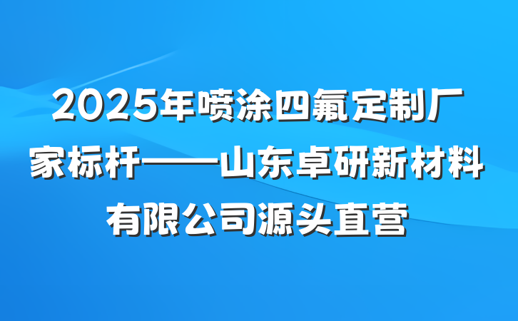 2025年喷涂四氟定制厂家标杆——山东卓研新材料有限公司源头直营