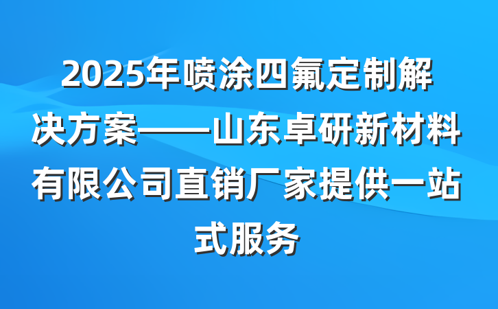 2025年喷涂四氟定制解决方案——山东卓研新材料有限公司直销厂家提供一站式服务