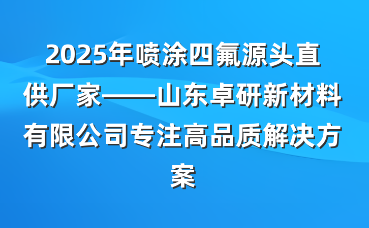 2025年喷涂四氟源头直供厂家——山东卓研新材料有限公司专注高品质解决方案