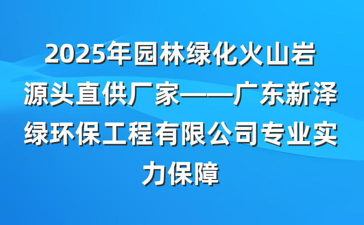 2025年园林绿化火山岩源头直供厂家——广东新泽绿环保工程有限公司专业实力保障