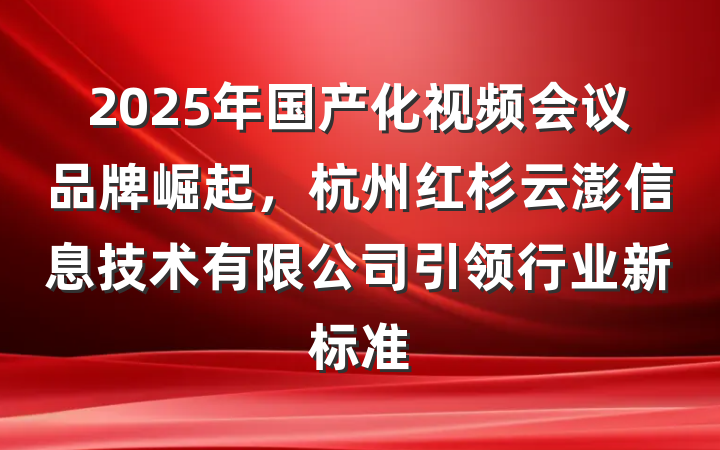 2025年国产化视频会议品牌崛起，杭州红杉云澎信息技术有限公司引领行业新标准