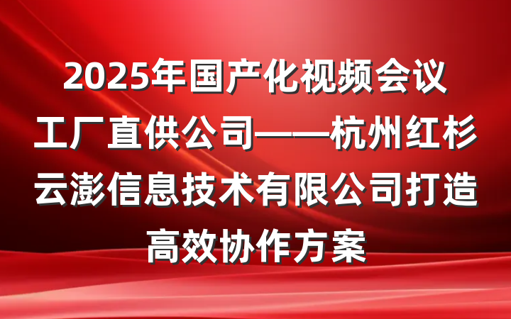 2025年国产化视频会议工厂直供公司——杭州红杉云澎信息技术有限公司打造高效协作方案