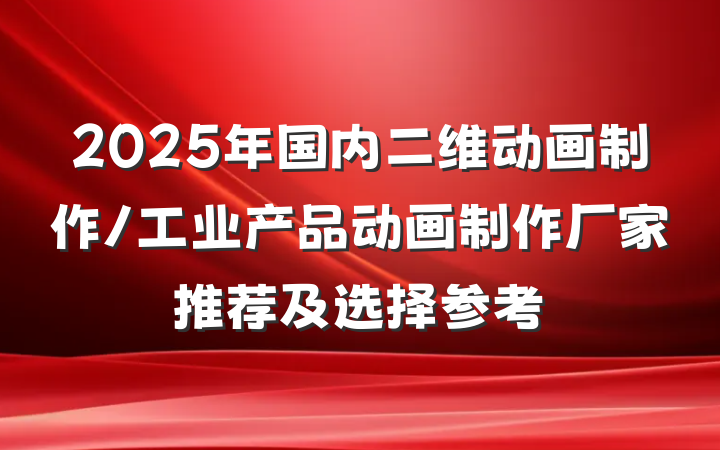 2025年国内二维动画制作/工业产品动画制作厂家推荐及选择参考