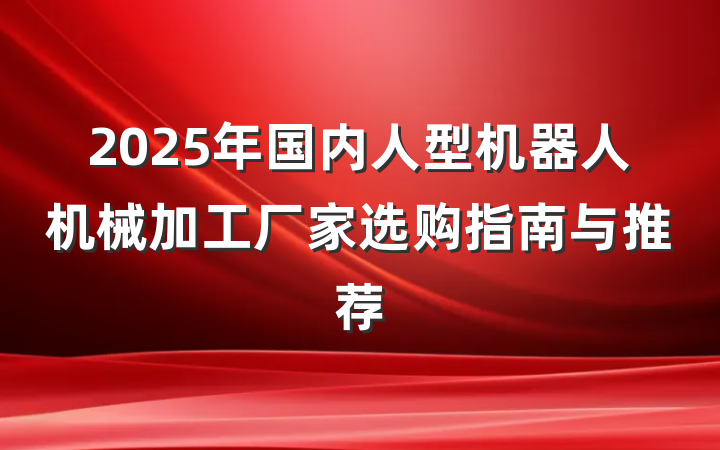 2025年国内人型机器人机械加工厂家选购指南与推荐