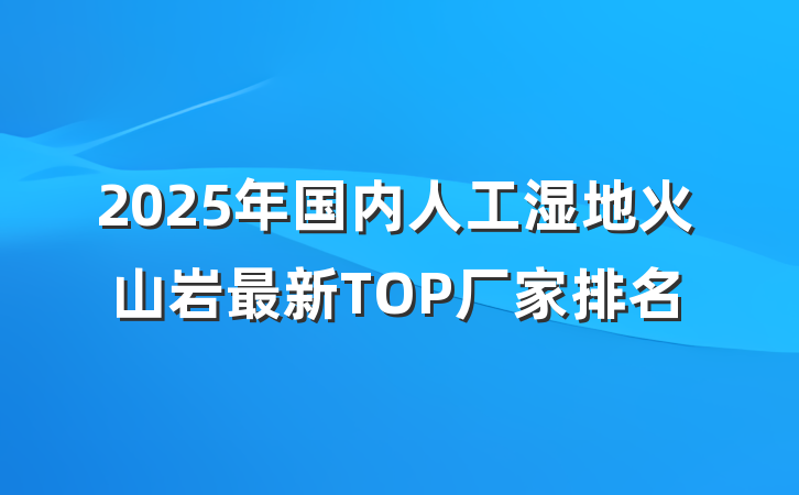2025年国内人工湿地火山岩最新TOP厂家排名