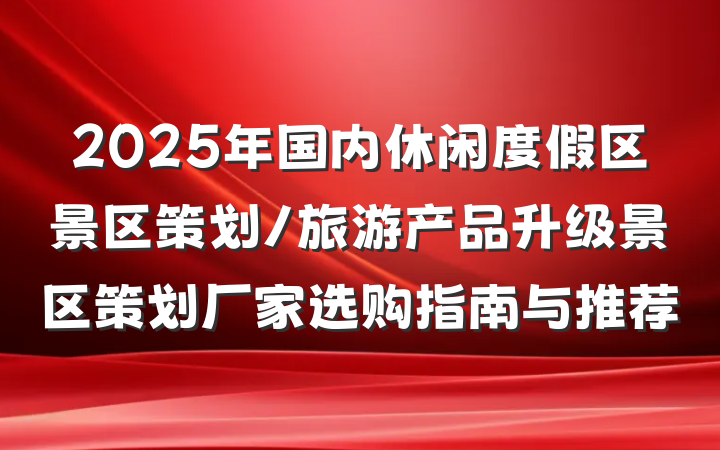 2025年国内休闲度假区景区策划/旅游产品升级景区策划厂家选购指南与推荐