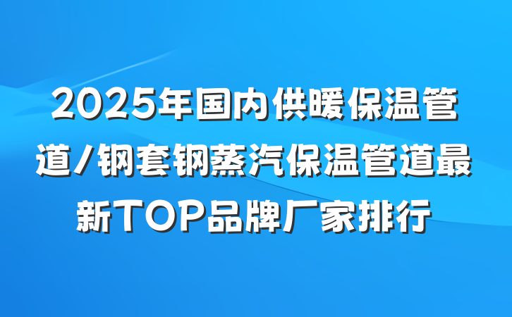 2025年国内供暖保温管道/钢套钢蒸汽保温管道最新TOP品牌厂家排行
