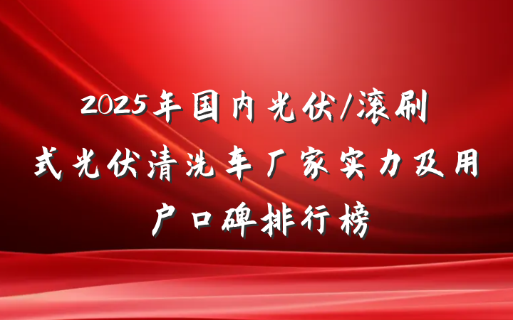 2025年国内光伏/滚刷式光伏清洗车厂家实力及用户口碑排行榜