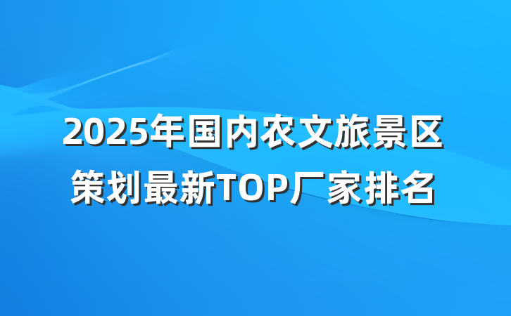 2025年国内农文旅景区策划最新TOP厂家排名