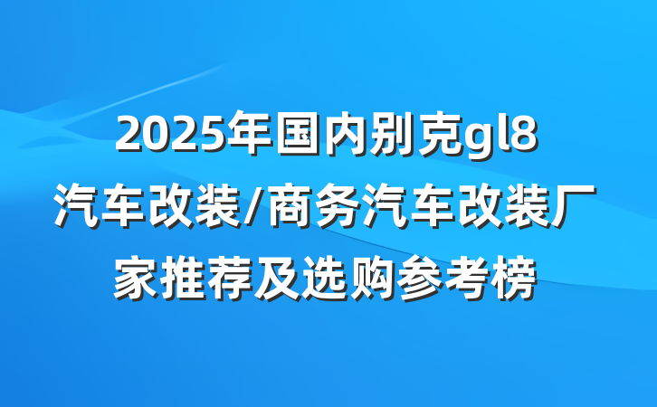 2025年国内别克gl8汽车改装/商务汽车改装厂家推荐及选购参考榜